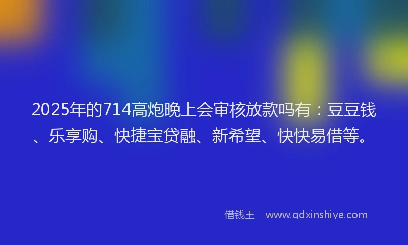 2025年的714高炮晚上会审核放款吗有：豆豆钱、乐享购、快捷宝贷融、新希望、快快易借等。
