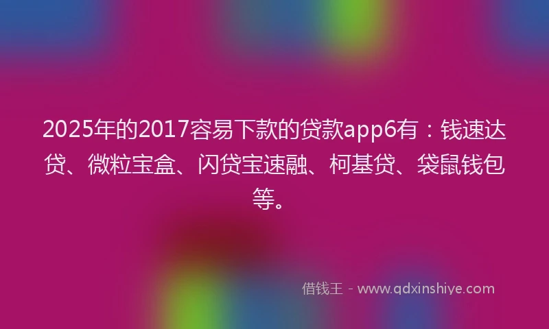 2025年的2017容易下款的贷款app6有：钱速达贷、微粒宝盒、闪贷宝速融、柯基贷、袋鼠钱包等。
