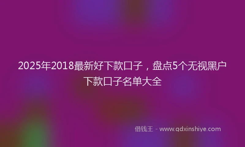 2025年2018最新好下款口子，盘点5个无视黑户下款口子名单大全
