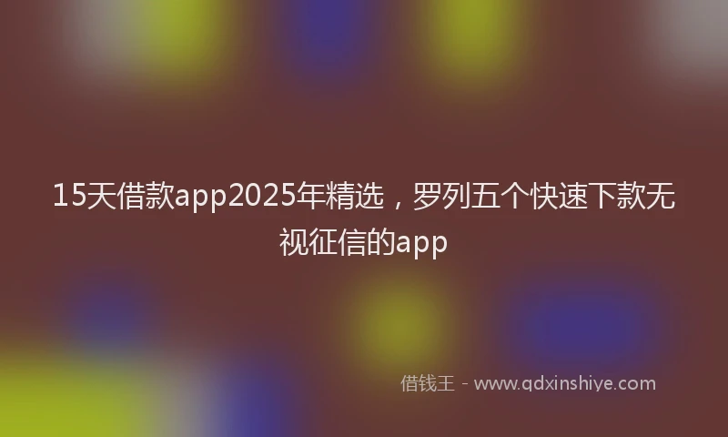 15天借款app2025年精选，罗列五个快速下款无视征信的app