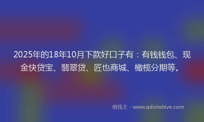 2025年的18年10月下款好口子有：有钱钱包、现金快贷宝、翡翠贷、匠也商城、橄榄分期等。