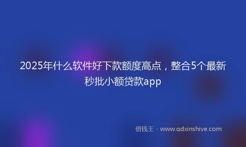 2025年什么软件好下款额度高点，整合5个最新秒批小额贷款app