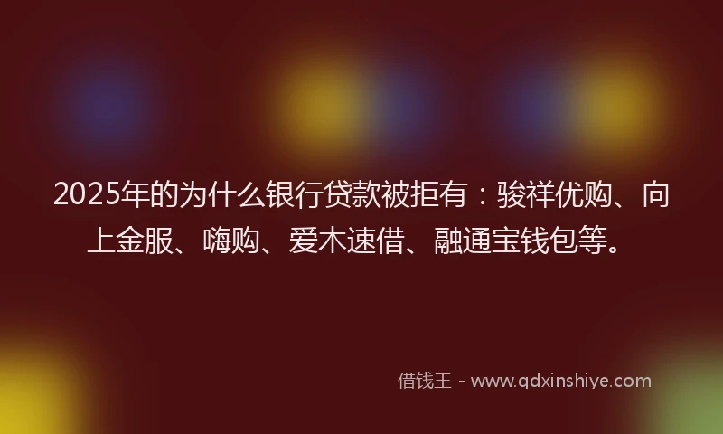 2025年的为什么银行贷款被拒有：骏祥优购、向上金服、嗨购、爱木速借、融通宝钱包等。