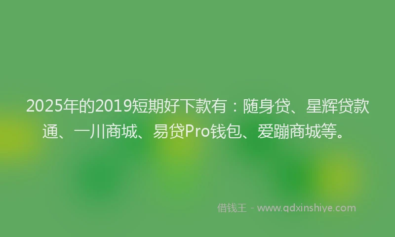2025年的2019短期好下款有：随身贷、星辉贷款通、一川商城、易贷Pro钱包、爱蹦商城等。