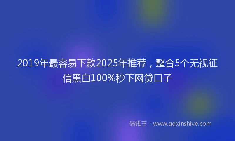 2019年最容易下款2025年推荐，整合5个无视征信黑白100%秒下网贷口子