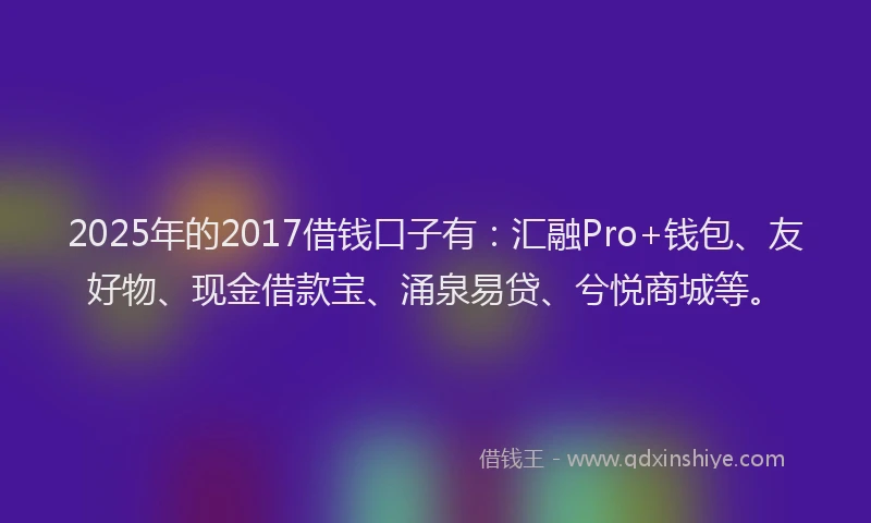 2025年的2017借钱口子有：汇融Pro+钱包、友好物、现金借款宝、涌泉易贷、兮悦商城等。