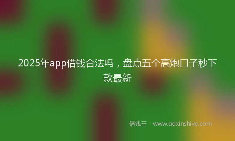 2025年app借钱合法吗，盘点五个高炮口子秒下款最新