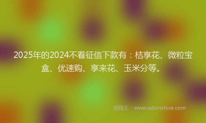 2025年的2024不看征信下款有：桔享花、微粒宝盒、优速购、享来花、玉米分等。
