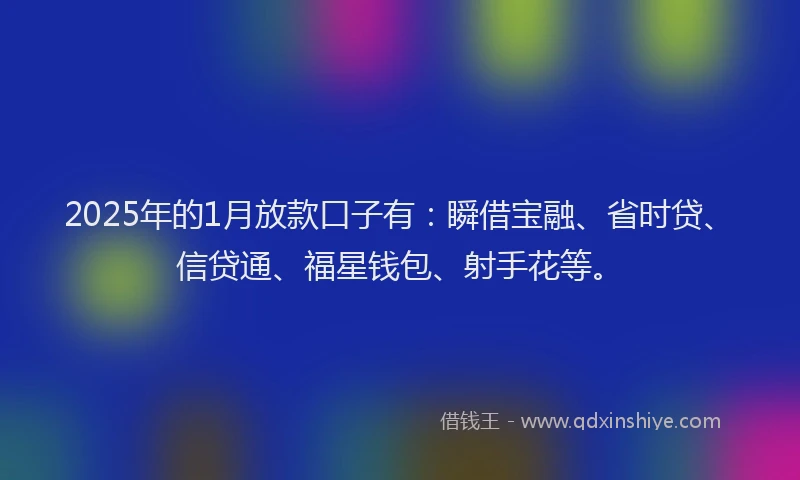 2025年的1月放款口子有：瞬借宝融、省时贷、信贷通、福星钱包、射手花等。