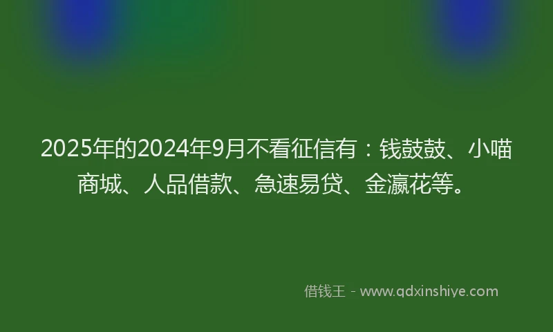 2025年的2024年9月不看征信有：钱鼓鼓、小喵商城、人品借款、急速易贷、金瀛花等。