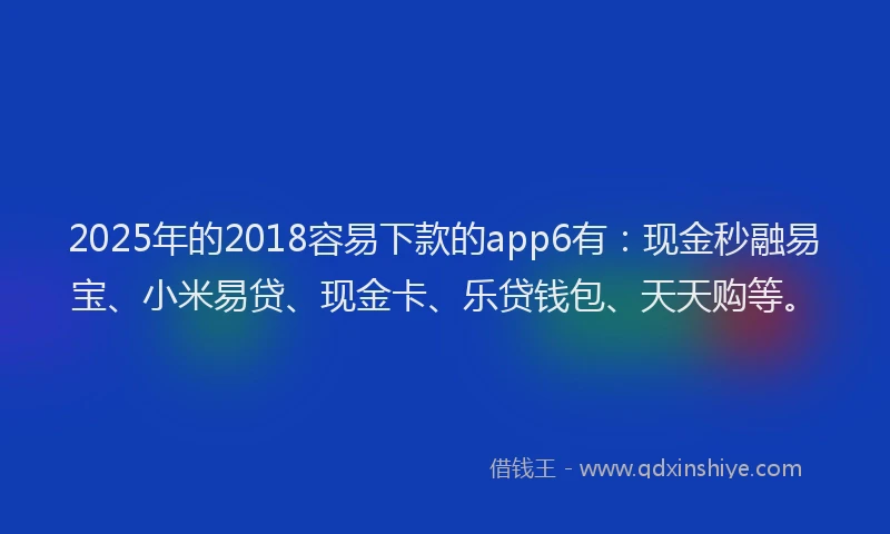 2025年的2018容易下款的app6有：现金秒融易宝、小米易贷、现金卡、乐贷钱包、天天购等。