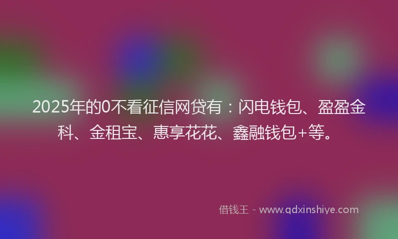 2025年的0不看征信网贷有：闪电钱包、盈盈金科、金租宝、惠享花花、鑫融钱包+等。