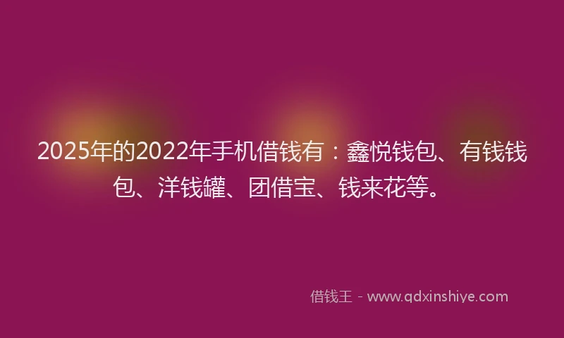 2025年的2022年手机借钱有：鑫悦钱包、有钱钱包、洋钱罐、团借宝、钱来花等。