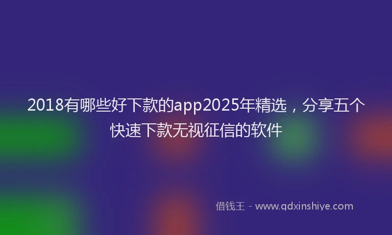 2018有哪些好下款的app2025年精选，分享五个快速下款无视征信的软件