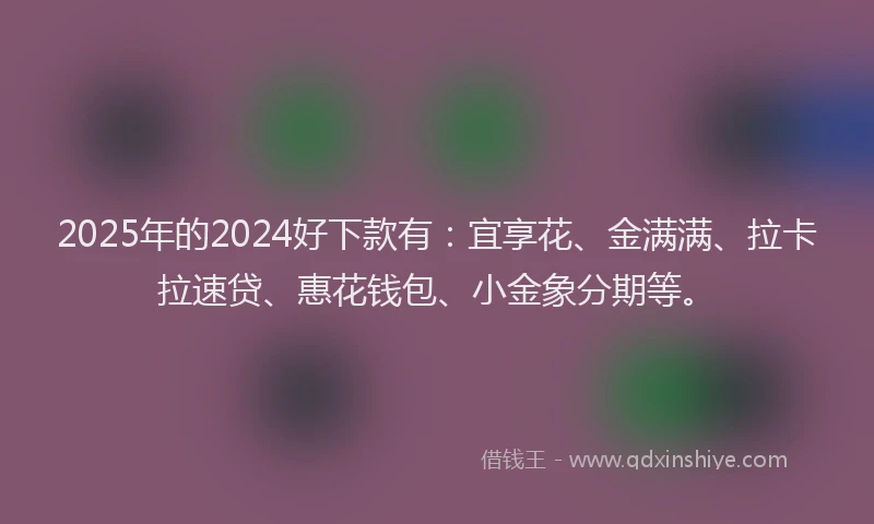 2025年的2024好下款有：宜享花、金满满、拉卡拉速贷、惠花钱包、小金象分期等。