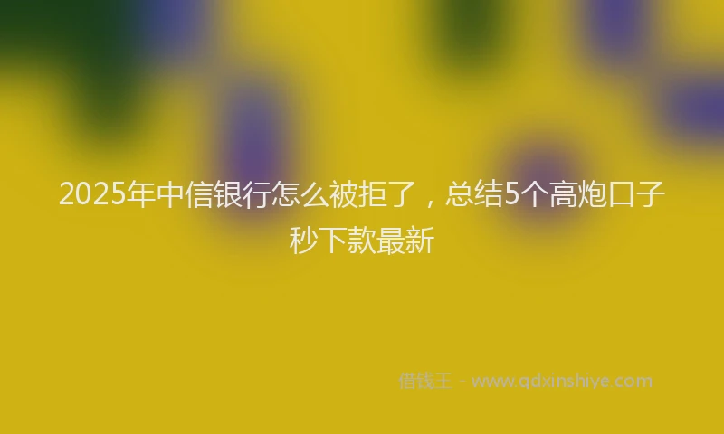 2025年中信银行怎么被拒了，总结5个高炮口子秒下款最新