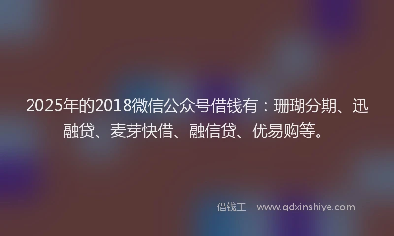 2025年的2018微信公众号借钱有：珊瑚分期、迅融贷、麦芽快借、融信贷、优易购等。