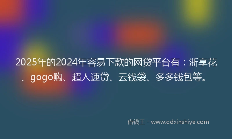 2025年的2024年容易下款的网贷平台有：浙享花、gogo购、超人速贷、云钱袋、多多钱包等。