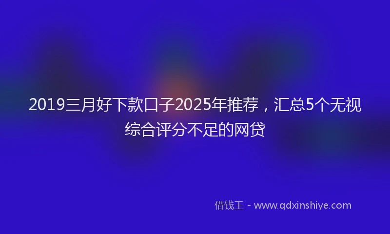 2019三月好下款口子2025年推荐，汇总5个无视综合评分不足的网贷