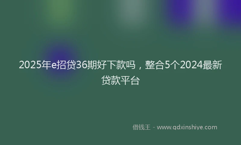 2025年e招贷36期好下款吗，整合5个2024最新贷款平台