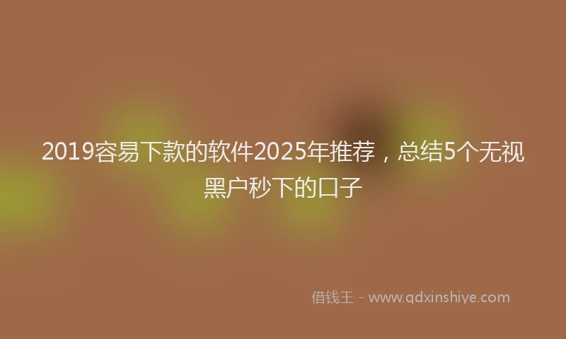 2019容易下款的软件2025年推荐，总结5个无视黑户秒下的口子