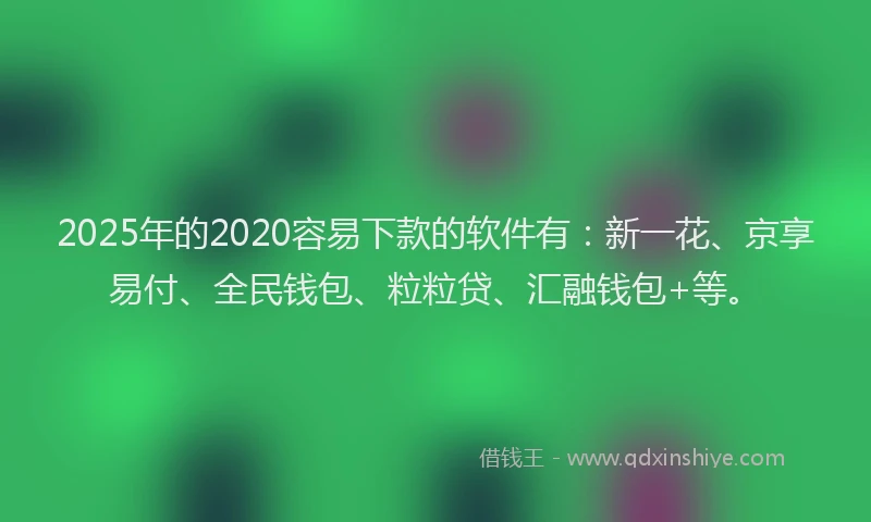 2025年的2020容易下款的软件有：新一花、京享易付、全民钱包、粒粒贷、汇融钱包+等。