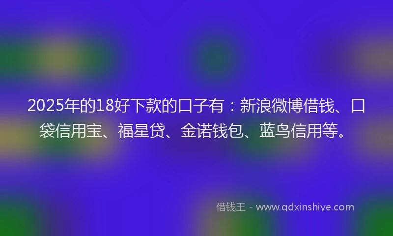 2025年的18好下款的口子有：新浪微博借钱、口袋信用宝、福星贷、金诺钱包、蓝鸟信用等。