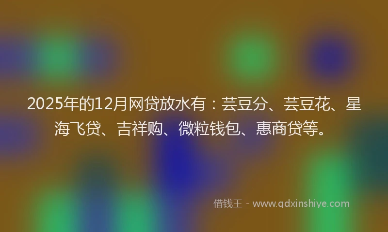 2025年的12月网贷放水有：芸豆分、芸豆花、星海飞贷、吉祥购、微粒钱包、惠商贷等。