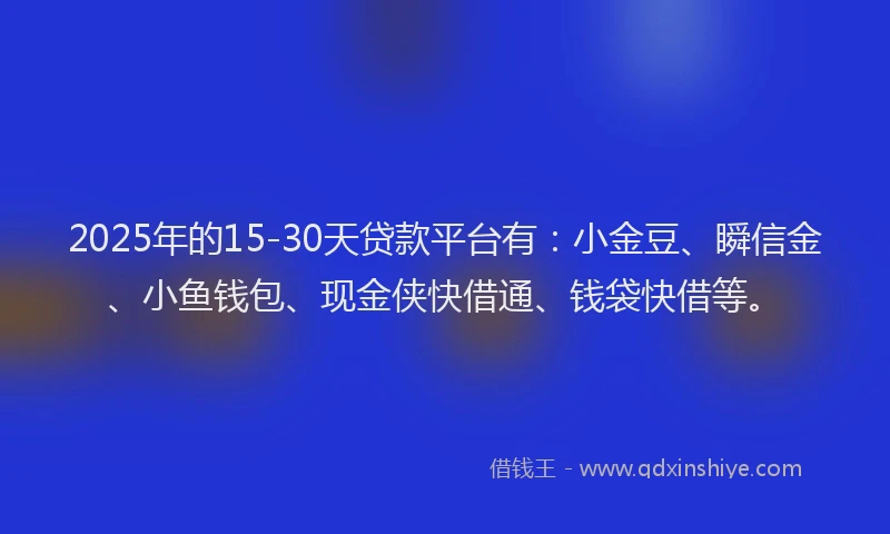 2025年的15-30天贷款平台有：小金豆、瞬信金、小鱼钱包、现金侠快借通、钱袋快借等。