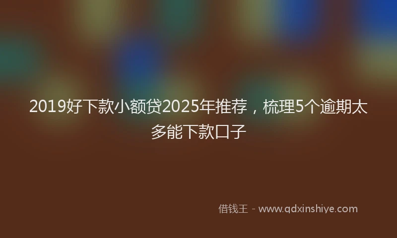 2019好下款小额贷2025年推荐，梳理5个逾期太多能下款口子