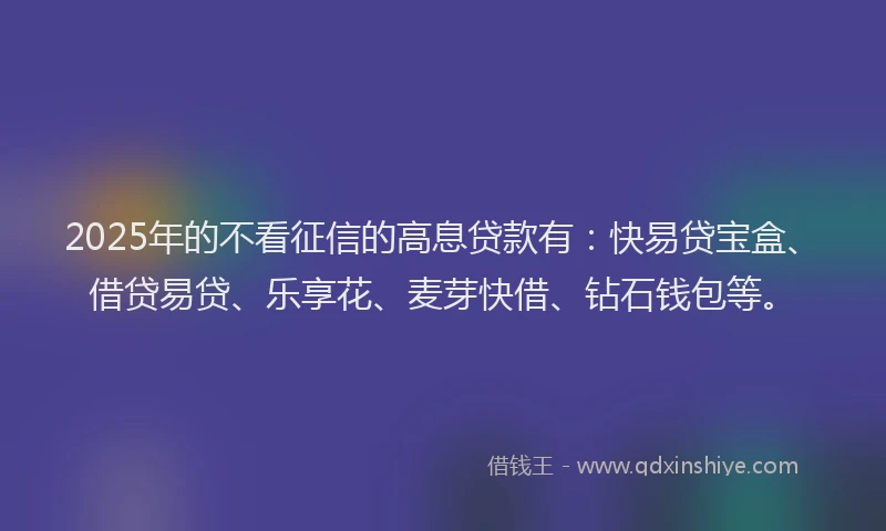2025年的不看征信的高息贷款有：快易贷宝盒、借贷易贷、乐享花、麦芽快借、钻石钱包等。