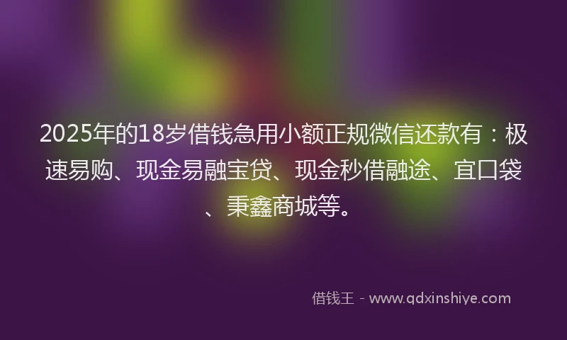 2025年的18岁借钱急用小额正规微信还款有：极速易购、现金易融宝贷、现金秒借融途、宜口袋、秉鑫商城等。