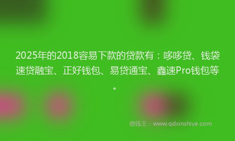 2025年的2018容易下款的贷款有：哆哆贷、钱袋速贷融宝、正好钱包、易贷通宝、鑫速Pro钱包等。