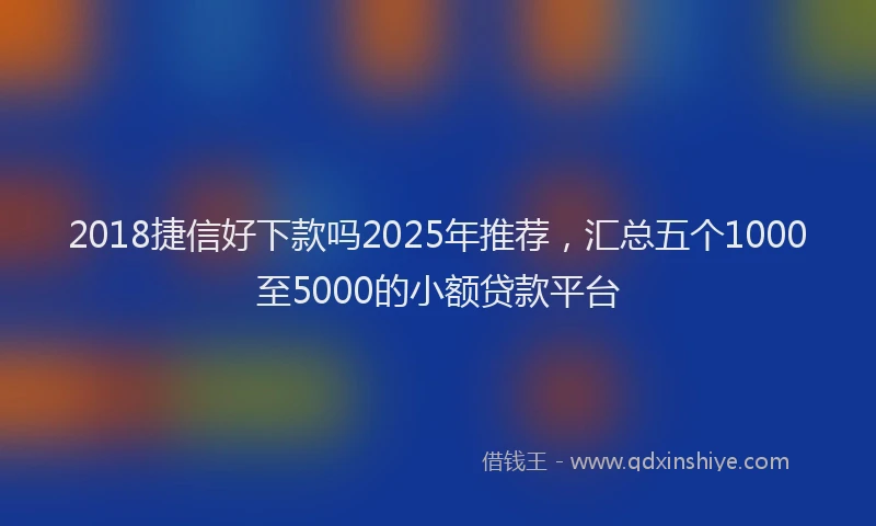 2018捷信好下款吗2025年推荐，汇总五个1000至5000的小额贷款平台