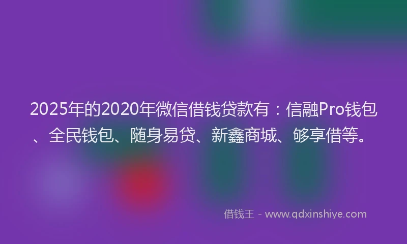 2025年的2020年微信借钱贷款有：信融Pro钱包、全民钱包、随身易贷、新鑫商城、够享借等。