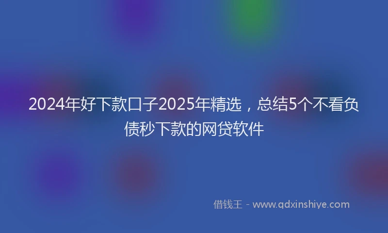 2024年好下款口子2025年精选，总结5个不看负债秒下款的网贷软件