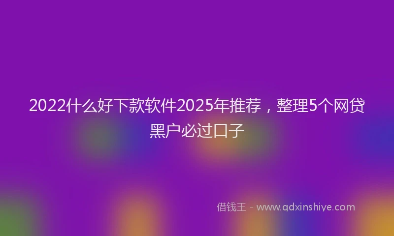 2022什么好下款软件2025年推荐，整理5个网贷黑户必过口子