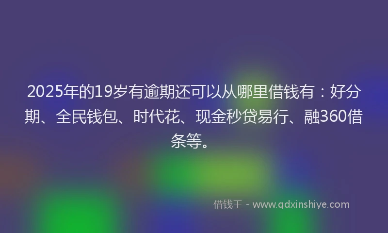 2025年的19岁有逾期还可以从哪里借钱有：好分期、全民钱包、时代花、现金秒贷易行、融360借条等。