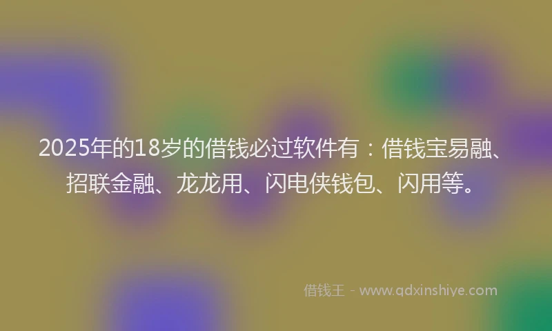 2025年的18岁的借钱必过软件有：借钱宝易融、招联金融、龙龙用、闪电侠钱包、闪用等。