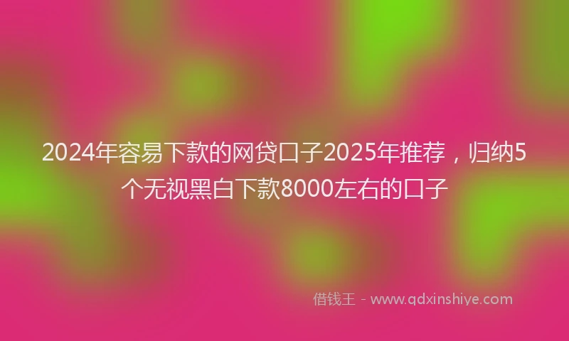 2024年容易下款的网贷口子2025年推荐，归纳5个无视黑白下款8000左右的口子