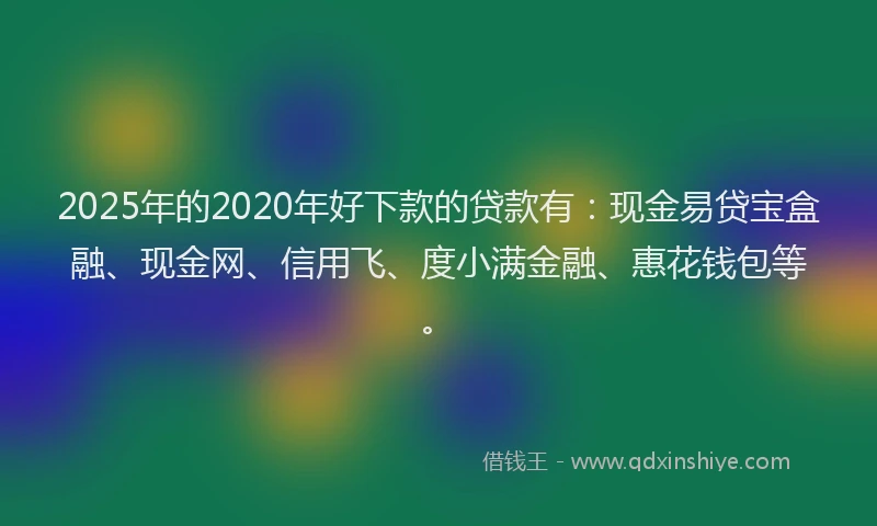 2025年的2020年好下款的贷款有：现金易贷宝盒融、现金网、信用飞、度小满金融、惠花钱包等。