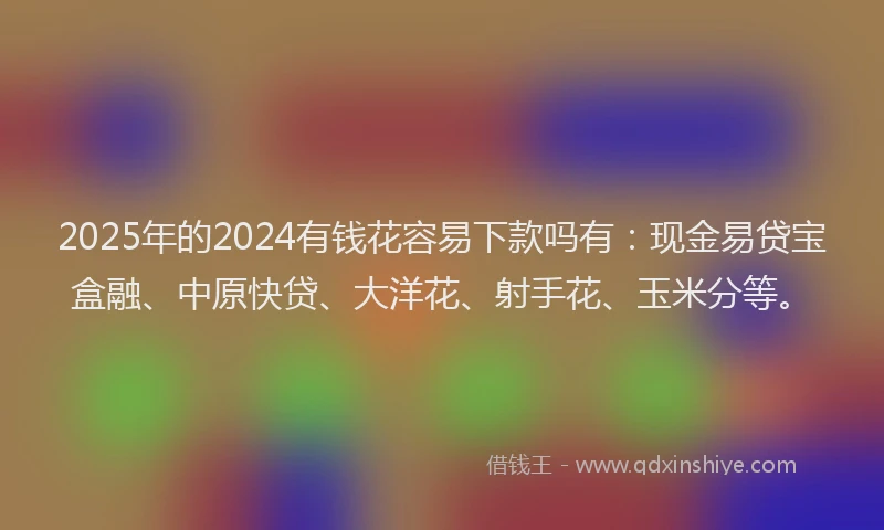 2025年的2024有钱花容易下款吗有：现金易贷宝盒融、中原快贷、大洋花、射手花、玉米分等。