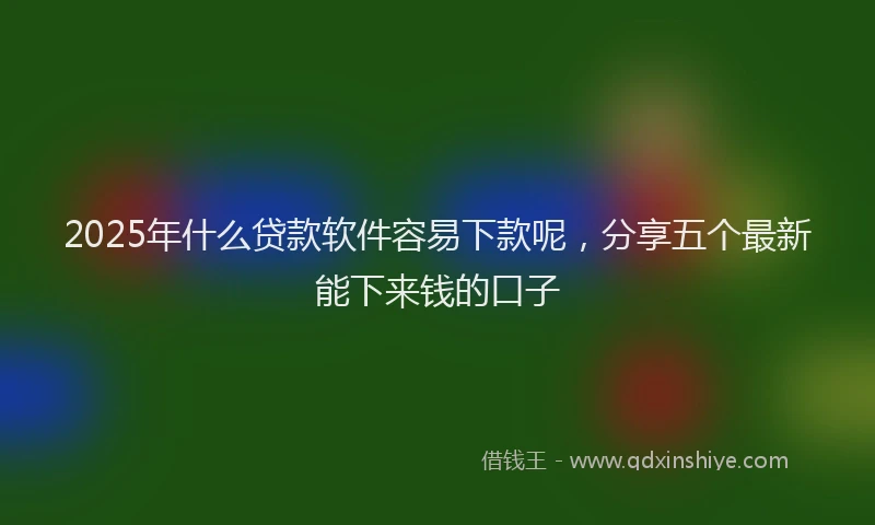 2025年什么贷款软件容易下款呢，分享五个最新能下来钱的口子