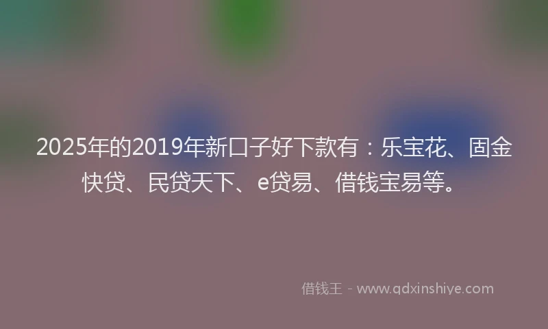 2025年的2019年新口子好下款有：乐宝花、固金快贷、民贷天下、e贷易、借钱宝易等。