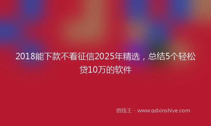 2018能下款不看征信2025年精选，总结5个轻松贷10万的软件