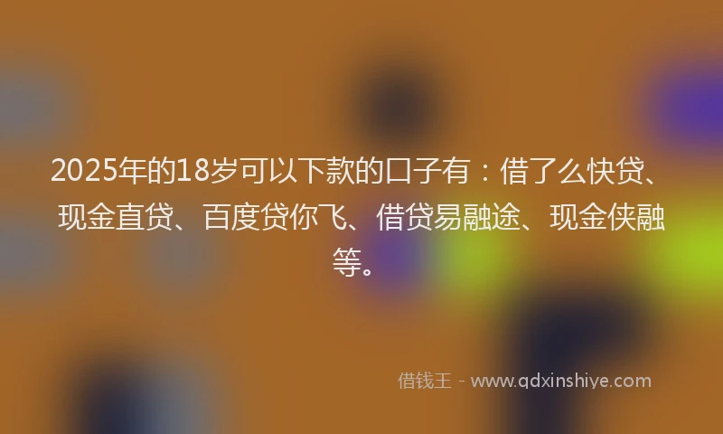 2025年的18岁可以下款的口子有：借了么快贷、现金直贷、百度贷你飞、借贷易融途、现金侠融等。