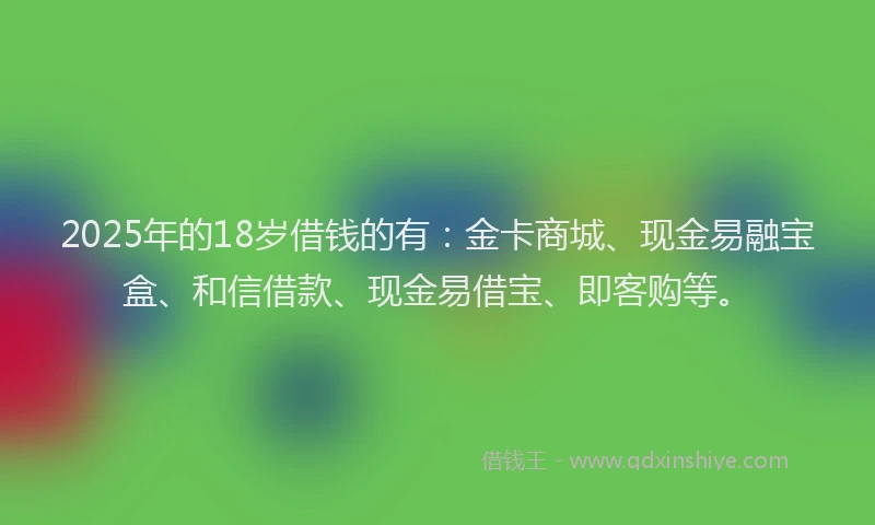 2025年的18岁借钱的有：金卡商城、现金易融宝盒、和信借款、现金易借宝、即客购等。