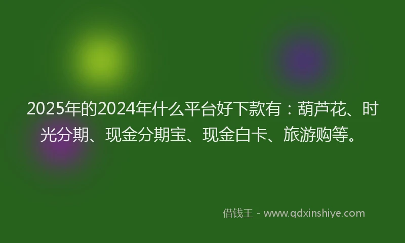 2025年的2024年什么平台好下款有：葫芦花、时光分期、现金分期宝、现金白卡、旅游购等。