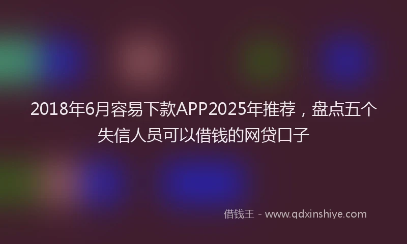 2018年6月容易下款APP2025年推荐，盘点五个失信人员可以借钱的网贷口子