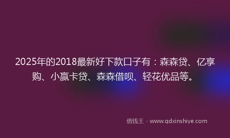 2025年的2018最新好下款口子有：森森贷、亿享购、小赢卡贷、森森借呗、轻花优品等。